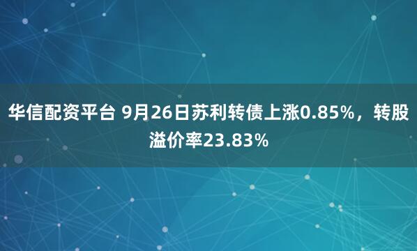 华信配资平台 9月26日苏利转债上涨0.85%，转股溢价率23.83%