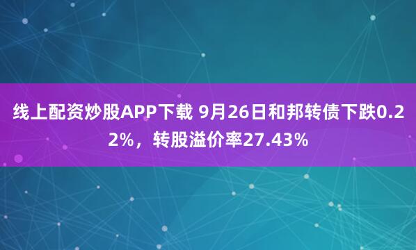 线上配资炒股APP下载 9月26日和邦转债下跌0.22%，转股溢价率27.43%