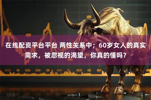 在线配资平台平台 两性关系中；60岁女人的真实需求，被忽视的渴望，你真的懂吗？