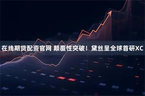 在线期货配资官网 颠覆性突破！黛丝呈全球首研XC