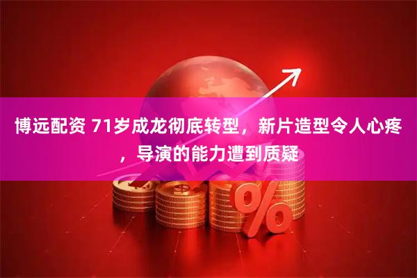 博远配资 71岁成龙彻底转型，新片造型令人心疼，导演的能力遭到质疑