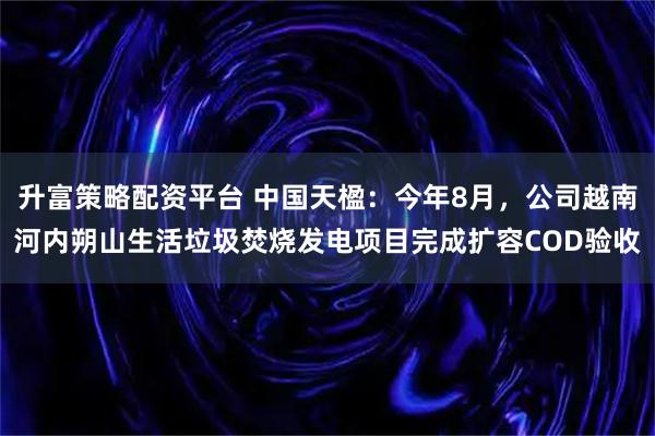 升富策略配资平台 中国天楹：今年8月，公司越南河内朔山生活垃圾焚烧发电项目完成扩容COD验收