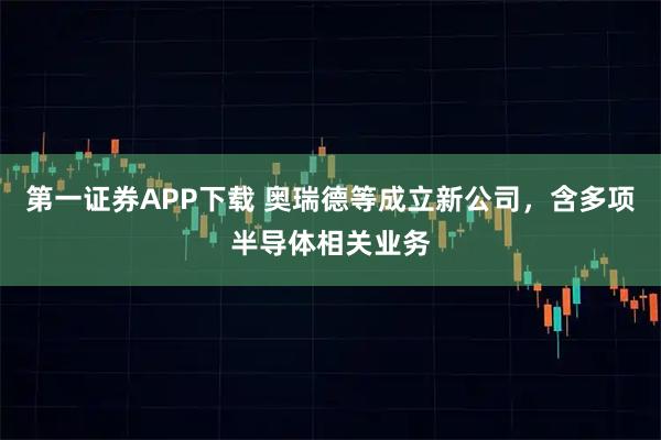 第一证券APP下载 奥瑞德等成立新公司，含多项半导体相关业务