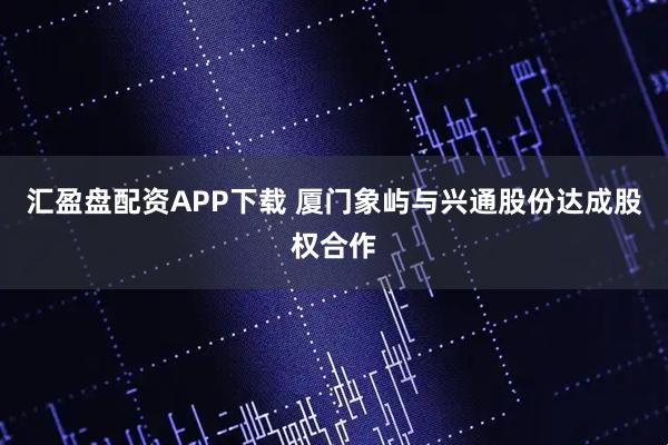 汇盈盘配资APP下载 厦门象屿与兴通股份达成股权合作