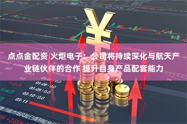 点点金配资 火炬电子：公司将持续深化与航天产业链伙伴的合作 提升自身产品配套能力