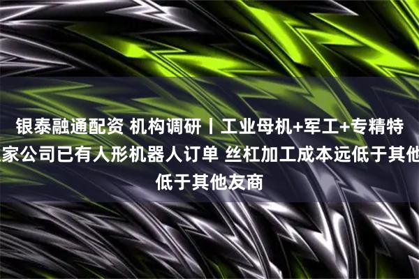 银泰融通配资 机构调研丨工业母机+军工+专精特新 这家公司已有人形机器人订单 丝杠加工成本远低于其他友商