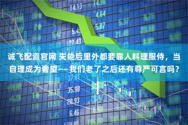 诚飞配资官网 失能后里外都要靠人料理服侍，当自理成为奢望——我们老了之后还有尊严可言吗？