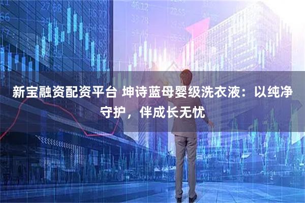 新宝融资配资平台 坤诗蓝母婴级洗衣液：以纯净守护，伴成长无忧