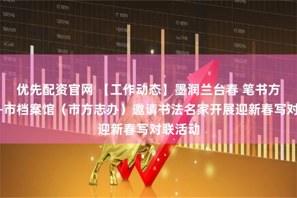 优先配资官网 【工作动态】墨润兰台春 笔书方志韵——市档案馆（市方志办）邀请书法名家开展迎新春写对联活动