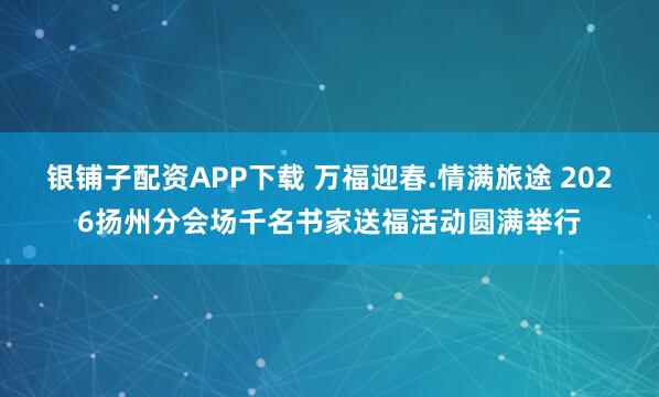 银铺子配资APP下载 万福迎春.情满旅途 2026扬州分会场千名书家送福活动圆满举行