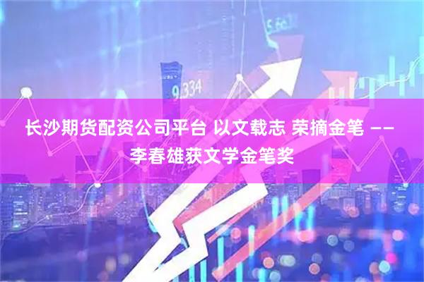 长沙期货配资公司平台 以文载志 荣摘金笔 —— 李春雄获文学金笔奖