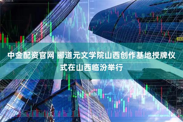 中金配资官网 郦道元文学院山西创作基地授牌仪式在山西临汾举行