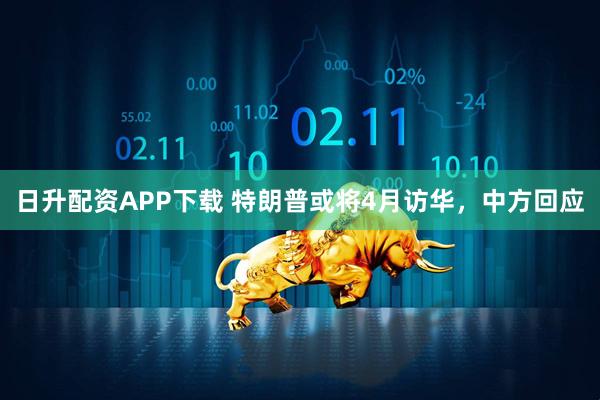 日升配资APP下载 特朗普或将4月访华，中方回应